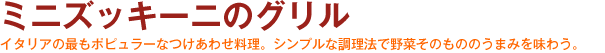 ミニズッキーニのグリル　イタリアの最もポピュラーなつけあわせ料理。シンプルな調理法で野菜そのもののうまみを味わう。